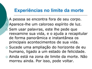 Experiências no limite da morte
   A pessoa se encontra fora de seu corpo.
   Aparece-lhe um caloroso espírito de luz.
   Sem usar palavras, este lhe pede que
    reexamine sua vida, e o ajuda a recapitular
    de forma panorâmica e instantânea os
    principais acontecimentos de sua vida.
   Sucede uma ampliação do horizonte de eu
    humano, ligado a um estado de felicidade.
   Ainda está na zona de limite da morte. Não
    morreu ainda. Por isso, pode voltar.
 