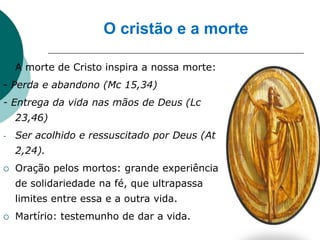 O cristão e a morte

   A morte de Cristo inspira a nossa morte:
- Perda e abandono (Mc 15,34)
- Entrega da vida nas mãos de Deus (Lc
    23,46)
-   Ser acolhido e ressuscitado por Deus (At
    2,24).
   Oração pelos mortos: grande experiência
    de solidariedade na fé, que ultrapassa
    limites entre essa e a outra vida.
   Martírio: testemunho de dar a vida.
 