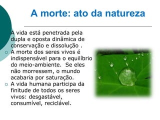 A morte: ato da natureza
   A vida está penetrada pela
    dupla e oposta dinâmica de
    conservação e dissolução .
   A morte dos seres vivos é
    indispensável para o equilíbrio
    do meio-ambiente. Se eles
    não morressem, o mundo
    acabaria por saturação.
   A vida humana participa da
    finitude de todos os seres
    vivos: desgastável,
    consumível, reciclável.
 