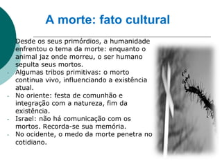 A morte: fato cultural
   Desde os seus primórdios, a humanidade
    enfrentou o tema da morte: enquanto o
    animal jaz onde morreu, o ser humano
    sepulta seus mortos.
-   Algumas tribos primitivas: o morto
    continua vivo, influenciando a existência
    atual.
-   No oriente: festa de comunhão e
    integração com a natureza, fim da
    existência.
-   Israel: não há comunicação com os
    mortos. Recorda-se sua memória.
-   No ocidente, o medo da morte penetra no
    cotidiano.
 