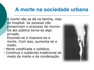 A morte na sociedade urbana
- A morte não se dá na família, mas
  no hospital. As pessoas não
  presenciam o processo de morrer.
  De ato público torna-se algo
  privado.
- Esconde-se e mascara-se a
  morte. Com isso, aumenta-se o
  medo.
- Morte coisificada e solitária.
- Continua o substrato tradicional do
  medo da morte e da condenação.
 