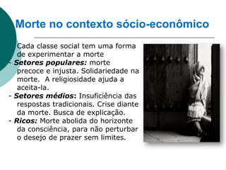 Morte no contexto sócio-econômico
  Cada classe social tem uma forma
   de experimentar a morte
- Setores populares: morte
   precoce e injusta. Solidariedade na
   morte. A religiosidade ajuda a
   aceita-la.
- Setores médios: Insuficiência das
   respostas tradicionais. Crise diante
   da morte. Busca de explicação.
- Ricos: Morte abolida do horizonte
   da consciência, para não perturbar
   o desejo de prazer sem limites.
 