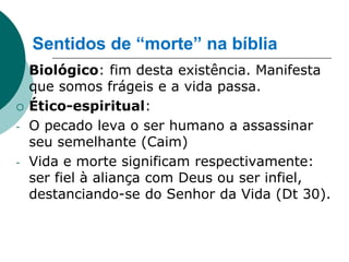Sentidos de “morte” na bíblia
   Biológico: fim desta existência. Manifesta
    que somos frágeis e a vida passa.
   Ético-espiritual:
-   O pecado leva o ser humano a assassinar
    seu semelhante (Caim)
-   Vida e morte significam respectivamente:
    ser fiel à aliança com Deus ou ser infiel,
    destanciando-se do Senhor da Vida (Dt 30).
 