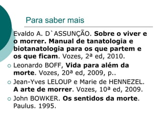 Para saber mais
   Evaldo A. D`ASSUNÇÃO. Sobre o viver e
    o morrer. Manual de tanatologia e
    biotanatologia para os que partem e
    os que ficam. Vozes, 2ª ed, 2010.
   Leonardo BOFF, Vida para além da
    morte. Vozes, 20ª ed, 2009, p..
   Jean-Yves LELOUP e Marie de HENNEZEL.
    A arte de morrer. Vozes, 10ª ed, 2009.
   John BOWKER. Os sentidos da morte.
    Paulus. 1995.
 