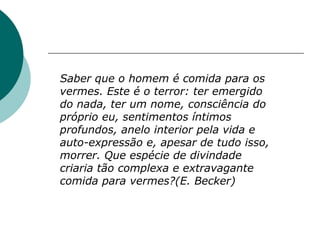 Saber que o homem é comida para os
vermes. Este é o terror: ter emergido
do nada, ter um nome, consciência do
próprio eu, sentimentos íntimos
profundos, anelo interior pela vida e
auto-expressão e, apesar de tudo isso,
morrer. Que espécie de divindade
criaria tão complexa e extravagante
comida para vermes?(E. Becker)
 