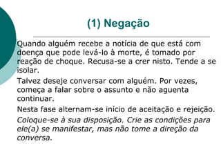 (1) Negação
Quando alguém recebe a notícia de que está com
doença que pode levá-lo à morte, é tomado por
reação de choque. Recusa-se a crer nisto. Tende a se
isolar.
Talvez deseje conversar com alguém. Por vezes,
começa a falar sobre o assunto e não aguenta
continuar.
Nesta fase alternam-se início de aceitação e rejeição.
Coloque-se à sua disposição. Crie as condições para
ele(a) se manifestar, mas não tome a direção da
conversa.
 