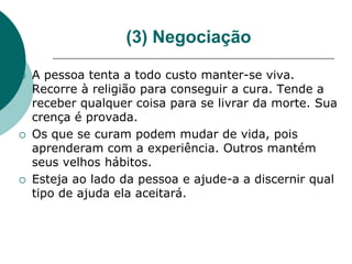 (3) Negociação

   A pessoa tenta a todo custo manter-se viva.
    Recorre à religião para conseguir a cura. Tende a
    receber qualquer coisa para se livrar da morte. Sua
    crença é provada.
   Os que se curam podem mudar de vida, pois
    aprenderam com a experiência. Outros mantém
    seus velhos hábitos.
   Esteja ao lado da pessoa e ajude-a a discernir qual
    tipo de ajuda ela aceitará.
 
