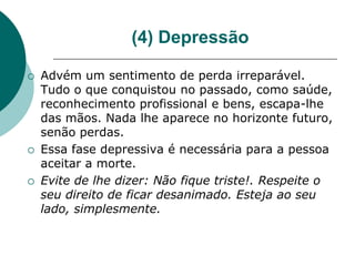 (4) Depressão

   Advém um sentimento de perda irreparável.
    Tudo o que conquistou no passado, como saúde,
    reconhecimento profissional e bens, escapa-lhe
    das mãos. Nada lhe aparece no horizonte futuro,
    senão perdas.
   Essa fase depressiva é necessária para a pessoa
    aceitar a morte.
   Evite de lhe dizer: Não fique triste!. Respeite o
    seu direito de ficar desanimado. Esteja ao seu
    lado, simplesmente.
 
