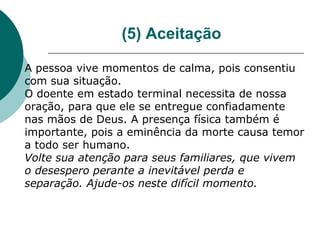 (5) Aceitação

A pessoa vive momentos de calma, pois consentiu
com sua situação.
O doente em estado terminal necessita de nossa
oração, para que ele se entregue confiadamente
nas mãos de Deus. A presença física também é
importante, pois a eminência da morte causa temor
a todo ser humano.
Volte sua atenção para seus familiares, que vivem
o desespero perante a inevitável perda e
separação. Ajude-os neste difícil momento.
 