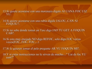 13.Si quiere acostarse con una morenaza dígale AI UANA FOC UIZ
   YU.

14.Si quiere acostarse con una rubia dígale JALOU, CAN AI
   FOQUIU?.

15.Si no sabe donde tomar un Taxi diga JAO TU GET A FOQUIN
   CAB?.
16.Si esta muy enojado NO diga REFOC, solo diga FOC varias
   veces(FOC, FOC, FOC,...)

17.Si le quieren tomar el pelo pregunte AR YU FOQUIN MI?.
18.Y si estas instrucciones no le sirven de mucho...." Uat da foc YU
   uant?"
 