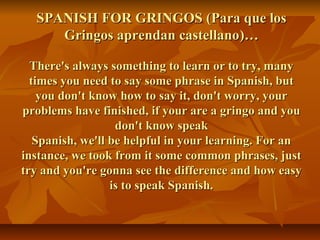 SPANISH FOR GRINGOS (Para que los
     Gringos aprendan castellano)…

  There's always something to learn or to try, many
  times you need to say some phrase in Spanish, but
    you don't know how to say it, don't worry, your
problems have finished, if your are a gringo and you
                   don't know speak
   Spanish, we'll be helpful in your learning. For an
instance, we took from it some common phrases, just
try and you're gonna see the difference and how easy
                  is to speak Spanish.
 