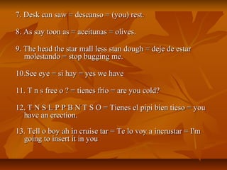 7. Desk can saw = descanso = (you) rest.

8. As say toon as = aceitunas = olives.

9. The head the star mall less stan dough = deje de estar
   molestando = stop bugging me.

10.See eye = si hay = yes we have

11. T n s free o ? = tienes frío = are you cold?

12. T N S L P P B N T S O = Tienes el pipi bien tieso = you
  have an erection.

13. Tell o boy ah in cruise tar = Te lo voy a incrustar = I'm
  going to insert it in you
 