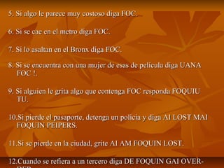 5. Si algo le parece muy costoso diga FOC.5. Si algo le parece muy costoso diga FOC.
6. Si se cae en el metro diga FOC.6. Si se cae en el metro diga FOC.
7. Si lo asaltan en el Bronx diga FOC.7. Si lo asaltan en el Bronx diga FOC.
8. Si se encuentra con una mujer de esas de película diga UANA8. Si se encuentra con una mujer de esas de película diga UANA
FOC !.FOC !.
9. Si alguien le grita algo que contenga FOC responda FOQUIU9. Si alguien le grita algo que contenga FOC responda FOQUIU
TU.TU.
10.Si pierde el pasaporte, detenga un policia y diga AI LOST MAI10.Si pierde el pasaporte, detenga un policia y diga AI LOST MAI
FOQUIN PEIPERS.FOQUIN PEIPERS.
11.Si se pierde en la ciudad, grite AI AM FOQUIN LOST.11.Si se pierde en la ciudad, grite AI AM FOQUIN LOST.
12.Cuando se refiera a un tercero diga DE FOQUIN GAI OVER-12.Cuando se refiera a un tercero diga DE FOQUIN GAI OVER-
 