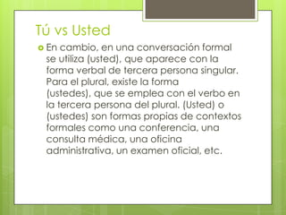 Tú vs Usted
 En cambio, en una conversación formal
se utiliza (usted), que aparece con la
forma verbal de tercera persona singular.
Para el plural, existe la forma
(ustedes), que se emplea con el verbo en
la tercera persona del plural. (Usted) o
(ustedes) son formas propias de contextos
formales como una conferencia, una
consulta médica, una oficina
administrativa, un examen oficial, etc.
 