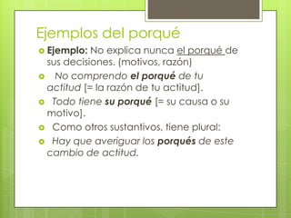 Ejemplos del porqué
 Ejemplo: No explica nunca el porqué de
sus decisiones. (motivos, razón)
 No comprendo el porqué de tu
actitud [= la razón de tu actitud].
 Todo tiene su porqué [= su causa o su
motivo].
 Como otros sustantivos, tiene plural:
 Hay que averiguar los porqués de este
cambio de actitud.
 