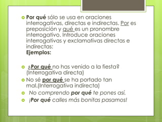  Por qué sólo se usa en oraciones
interrogativas, directas e indirectas. Por es
preposición y qué es un pronombre
interrogativo. Introduce oraciones
interrogativas y exclamativas directas e
indirectas:
Ejemplos:
 ¿Por qué no has venido a la fiesta?
(Interrogativa directa)
 No sé por qué se ha portado tan
mal.(Interrogativa indirecta)
 No comprendo por qué te pones así.
 ¡Por qué calles más bonitas pasamos!
 