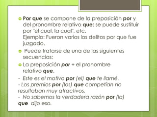  Por que se compone de la preposición por y
del pronombre relativo que; se puede sustituir
por "el cual, la cual", etc.
Ejemplo: Fueron varios los delitos por que fue
juzgado.
 Puede tratarse de una de las siguientes
secuencias:
 La preposición por + el pronombre
relativo que.
- Este es el motivo por (el) que te llamé.
- Los premios por (los) que competían no
resultaban muy atractivos.
- No sabemos la verdadera razón por (la)
que dijo eso.
 