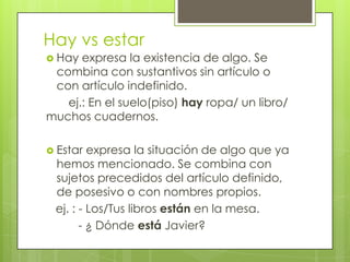 Hay vs estar
 Hay expresa la existencia de algo. Se
combina con sustantivos sin artículo o
con artículo indefinido.
ej.: En el suelo(piso) hay ropa/ un libro/
muchos cuadernos.
 Estar expresa la situación de algo que ya
hemos mencionado. Se combina con
sujetos precedidos del artículo definido,
de posesivo o con nombres propios.
ej. : - Los/Tus libros están en la mesa.
- ¿ Dónde está Javier?
 