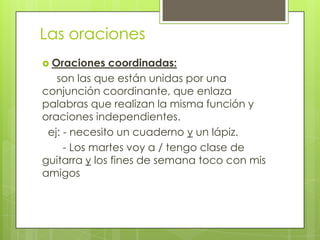 Las oraciones
 Oraciones coordinadas:
son las que están unidas por una
conjunción coordinante, que enlaza
palabras que realizan la misma función y
oraciones independientes.
ej: - necesito un cuaderno y un lápiz.
- Los martes voy a / tengo clase de
guitarra y los fines de semana toco con mis
amigos
 