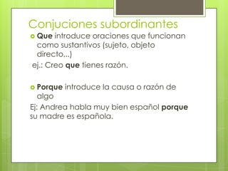 Conjuciones subordinantes
 Que introduce oraciones que funcionan
como sustantivos (sujeto, objeto
directo,..)
ej.: Creo que tienes razón.
 Porque introduce la causa o razón de
algo
Ej: Andrea habla muy bien español porque
su madre es española.
 
