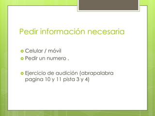 Pedir información necesaria
 Celular / móvil
 Pedir un numero .
 Ejercicio de audición (abrapalabra
pagina 10 y 11 pista 3 y 4)
 