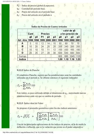 ESTADÍSTICA APLICADA 9. Tasas e Índices

                      PL :   Índice de precios global (Laspeyres).
                      q0 :   Cantidad del periodo base.
                      p0 :   Precio del artículo en el periodo base
                      pn :   Precio del artículo en el periodo n




                                             Índice de Precios de Cuatro Artículos




                      9.2.2.2 Índice de Paasche

                      El estadístico Paasche, sugiere que las ponderaciones sean las cantidades
                      utilizadas en el periodo n. Se obtiene entonces el siguiente indicador:




                      Este índice, es poco utilizado debido al dinamismo de qn , necesitando nuevas
                      ponderaciones cada vez que se cambia de periodo.


                      9.2.2.3 Índice ideal de Fisher

                      Se propone el promedio geométrico entre los dos índices anteriores:




                      Una de las principales aplicaciones de los índices de precios, es la de medir la
                      deflación e inflación, que es la variación que existe en el poder adquisitivo

http://tifon.unalmed.edu.co/~pagudel/9tasas.html (7 de 10) [15/09/2002 7:45:36]
 