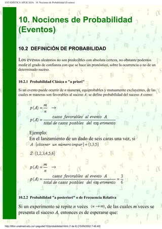 ESTADÍSTICA APLICADA 10. Nociones de Probabilidad (Eventos)




            10. Nociones de Probabilidad
            (Eventos)

            10.2 DEFINICIÓN DE PROBABILIDAD

            Los eventos aleatorios no son predecibles con absoluta certeza, no obstante podemos
            medir el grado de confianza con que se hace un pronóstico, sobre la ocurrencia o no de un
            determinado suceso.


            10.2.1 Probabilidad Clásica o "a priori"

            Si un evento puede ocurrir de n maneras, equiprobables y mutuamente excluyentes, de las
            cuales m maneras son favorables al suceso A; se define probabilidad del suceso A como:




                      Ejemplo:
                      En el lanzamiento de un dado de seis caras una vez, si




            10.2.2 Probabilidad "a posteriori" o de Frecuencia Relativa

            Si un experimento se repite n veces         , de las cuales m veces se
            presenta el suceso A, entonces es de esperarse que:

http://tifon.unalmed.edu.co/~pagudel/102probabilidad.html (1 de 6) [15/09/2002 7:46:40]
 