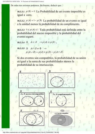 ESTADÍSTICA APLICADA 10. Nociones de Probabilidad (Eventos)

               De estos tres axiomas podemos, fácilmente, deducir que:

                       10.3.3.1                      La Probabilidad de un evento imposible es
                       igual a cero.

                       10.3.3.2              La probabilidad de un evento es igual
                       a la unidad menos la probabilidad de su complemento.
                       10.3.3.3           Toda probabilidad está definida entre la
                       probabilidad del suceso imposible y la probabilidad del
                       evento seguro.
                       10.3.3.4                                                    .

                       10.3.3.5



                       Si dos eventos son compatibles, la probabilidad de su unión
                       es igual a la suma de sus probabilidades menos la
                       probabilidad de su intersección.




           .
           .
.....      .
           .
           .




 http://tifon.unalmed.edu.co/~pagudel/102probabilidad.html (3 de 6) [15/09/2002 7:46:40]
 
