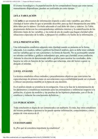 ESTADÍSTICA APLICADA 2. Etapas del Método Estadístico

               El avance tecnológico y la popularización de los computadores hacen que estas tareas,
               manualmente dispendiosas, puedan ser realizadas en corto tiempo.


               2.8 LA TABULACIÓN

               Una tabla es un resumen de información respecto a una o más variables, que ofrece
               claridad al lector sobre lo que se pretende describir; para su fácil interpretación una tabla
               debe tener por lo menos: Un titulo adecuado el cual debe ser claro y conciso. La Tabla
               propiamente dicha con los correspondientes subtítulos internos y la cuantificación de los
               diferentes ítems de las variables, y las notas de pie de cuadro que hagan claridad sobre
               situaciones especiales de la tabla, u otorguen los créditos a la fuente de la información.


               2.9 LA PRESENTACIÓN

               Una información estadística adquiere más claridad cuando se presenta en la forma
               adecuada. Los cuadros, tablas y gráficos facilitan el análisis, pero se debe tener cuidado
               con las variables que se van a presentar y la forma de hacerlo. No es aconsejable saturar
               un informe con tablas y gráficos redundantes que, antes que claridad, crean confusión.
               Además la elección de determinada tabla o gráfico para mostrar los resultados, debe
               hacerse no sólo en función de las variables que relaciona, sino del lector a quien va
               dirigido el informe.


               2.10 EL ANÁLISIS

               La técnica estadística ofrece métodos y procedimientos objetivos que convierten las
               especulaciones de primera mano en aseveraciones cuya confiabilidad puede ser evaluada
               y ofrecer una premisa medible en la toma de una decisión.

               Es el análisis donde se cristaliza la investigación. Esta es la fase de la determinación de
               los parámetros y estadísticos muestrales para las estimaciones e inferencias respecto a la
               población, el ajuste de modelos y las pruebas de las hipótesis planteadas, con el fin de
               establecer y redactar las conclusiones definitivas.


               2.11 PUBLICACIÓN

               Toda conclusión es digna de ser comunicada a un auditorio. Es más, hay otros estudiosos
               del mismo problema a quienes se les puede aportar información, conocimientos y otros
               puntos de vista acerca de él.



               CUESTIONARIO

               1. ¿Por qué se considera importante la estadística?


http://tifon.unalmed.edu.co/~pagudel/2etapas.html (4 de 5) [15/09/2002 7:41:04]
 