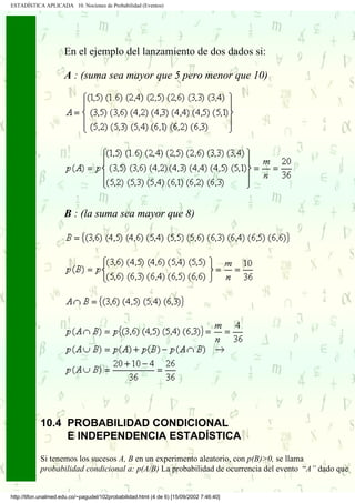 ESTADÍSTICA APLICADA 10. Nociones de Probabilidad (Eventos)




                      En el ejemplo del lanzamiento de dos dados si:

                      A : (suma sea mayor que 5 pero menor que 10)




                      B : (la suma sea mayor que 8)




            10.4 PROBABILIDAD CONDICIONAL
                 E INDEPENDENCIA ESTADÍSTICA

            Si tenemos los sucesos A, B en un experimento aleatorio, con p(B)>0, se llama
            probabilidad condicional a: p(A/B) La probabilidad de ocurrencia del evento “A” dado que


http://tifon.unalmed.edu.co/~pagudel/102probabilidad.html (4 de 6) [15/09/2002 7:46:40]
 