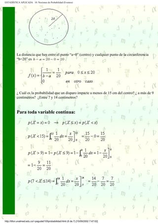 ESTADÍSTICA APLICADA 10. Nociones de Probabilidad (Eventos)




           La distancia que hay entre el punto “a=0” (centro) y cualquier punto de la circunferencia
           “b=20” es                        .




           ¿ Cuál es la probabilidad que un disparo impacte a menos de 15 cm del centro? ¿ a más de 9
           centímetros? ¿Entre 7 y 14 centímetros?



           Para toda variable continua:




http://tifon.unalmed.edu.co/~pagudel/105probabilidad.html (6 de 7) [15/09/2002 7:47:02]
 