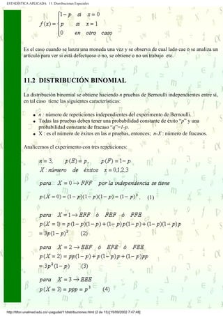 ESTADÍSTICA APLICADA 11. Distribuciones Especiales




           Es el caso cuando se lanza una moneda una vez y se observa de cual lado cae o se analiza un
           artículo para ver si está defectuoso o no, se obtiene o no un trabajo etc.



           11.2 DISTRIBUCIÓN BINOMIAL

           La distribución binomial se obtiene haciendo n pruebas de Bernoulli independientes entre sí,
           en tal caso tiene las siguientes características:

                 q   n : número de repeticiones independientes del experimento de Bernoulli.
                 q   Todas las pruebas deben tener una probabilidad constante de éxito “p” y una
                     probabilidad constante de fracaso “q”=1-p.
                 q   X : es el número de éxitos en las n pruebas, entonces; n-X : número de fracasos.

           Analicemos el experimento con tres repeticiones:




                                                                                        .   (1)




http://tifon.unalmed.edu.co/~pagudel/11distribuciones.html (2 de 13) [15/09/2002 7:47:48]
 