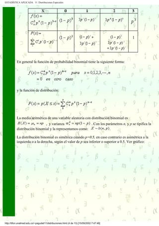ESTADÍSTICA APLICADA 11. Distribuciones Especiales




           En general la función de probabilidad binomial tiene la siguiente forma:




           y la función de distribución:




           La media aritmética de una variable aleatoria con distribución binomial es
                              , y varianza                . Con los parámetros n, y p se tipifica la
           distribución binomial y la representamos como:             .

           La distribución binomial es simétrica cuando p=0.5, en caso contrario es asimétrica a la
           izquierda o a la derecha, según el valor de p sea inferior o superior a 0.5. Ver gráfico:




http://tifon.unalmed.edu.co/~pagudel/11distribuciones.html (4 de 13) [15/09/2002 7:47:48]
 