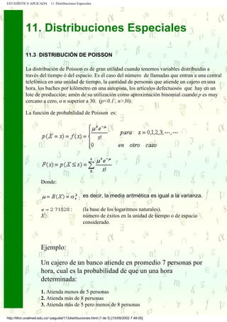 ESTADÍSTICA APLICADA        11. Distribuciones Especiales




            11. Distribuciones Especiales

            11.3 DISTRIBUCIÓN DE POISSON

            La distribución de Poisson es de gran utilidad cuando tenemos variables distribuidas a
            través del tiempo ó del espacio. Es el caso del número de llamadas que entran a una central
            telefónica en una unidad de tiempo, la cantidad de personas que atiende un cajero en una
            hora, los baches por kilómetro en una autopista, los artículos defectuosos que hay en un
            lote de producción; amén de su utilización como aproximación binomial cuando p es muy
            cercano a cero, o n superior a 30. (p<0.1 , n>30).

            La función de probabilidad de Poisson es:




                      Donde:

                                                : es decir, la media aritmética es igual a la varianza.

                                          :        (la base de los logaritmos naturales).
                      X:                           número de éxitos en la unidad de tiempo o de espacio
                                                   considerado.



                      Ejemplo:

                      Un cajero de un banco atiende en promedio 7 personas por
                      hora, cual es la probabilidad de que un una hora
                      determinada:
                      1. Atienda menos de 5 personas
                      2. Atienda más de 8 personas
                      3. Atienda más de 5 pero menos de 8 personas

http://tifon.unalmed.edu.co/~pagudel/113distribuciones.html (1 de 5) [15/09/2002 7:48:05]
 