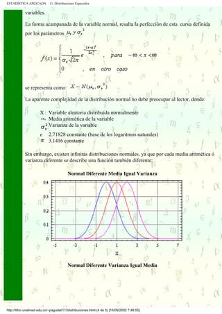 ESTADÍSTICA APLICADA        11. Distribuciones Especiales

            variables.

            La forma acampanada de la variable normal, resalta la perfección de esta curva definida
            por los parámetros




            se representa como:

            La aparente complejidad de la distribución normal no debe preocupar al lector, donde:

                      X : Variable aleatoria distribuida normalmente
                          Media aritmética de la variable
                          Varianza de la variable
                      e     2.71828 constante (base de los logaritmos naturales)
                            3.1416 constante

            Sin embargo, existen infinitas distribuciones normales, ya que por cada media aritmética ó
            varianza diferente se describe una función también diferente:

                                         Normal Diferente Media Igual Varianza




                                         Normal Diferente Varianza Igual Media




http://tifon.unalmed.edu.co/~pagudel/113distribuciones.html (4 de 5) [15/09/2002 7:48:05]
 