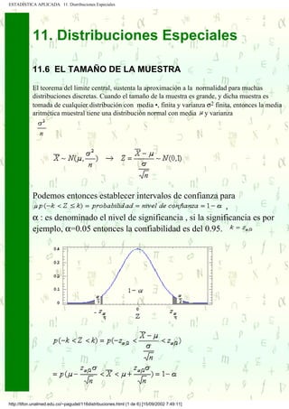 ESTADÍSTICA APLICADA 11. Distribuciones Especiales




            11. Distribuciones Especiales

            11.6 EL TAMAÑO DE LA MUESTRA

            El teorema del limite central, sustenta la aproximación a la normalidad para muchas
            distribuciones discretas. Cuando el tamaño de la muestra es grande, y dicha muestra es
            tomada de cualquier distribución con media •, finita y varianza σ2 finita, entonces la media
            aritmética muestral tiene una distribución normal con media y varianza




            Podemos entonces establecer intervalos de confianza para
                                                                      ,
            α : es denominado el nivel de significancia , si la significancia es por
            ejemplo, α=0.05 entonces la confiabilidad es del 0.95.




http://tifon.unalmed.edu.co/~pagudel/116distribuciones.html (1 de 6) [15/09/2002 7:49:11]
 
