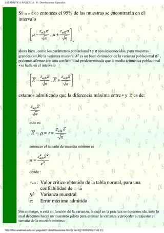 ESTADÍSTICA APLICADA 11. Distribuciones Especiales



            Si        entonces el 95% de las muestras se encontrarán en el
            intervalo



                                                             ,

            ahora bien , como los parámetros poblacional • y σ son desconocidos, para muestras
            grandes (n>30) la varianza muestral S2 es un buen estimador de la varianza poblacional σ2 ,
            podemos afirmar con una confiabilidad predeterminada que la media aritmética poblacional
            • se halla en el intervalo




            estamos admitiendo que la diferencia máxima entre • y                           es de:




                      esto es:




                      entonces el tamaño de muestra mínimo es




                      donde :

                         : Valor crítico obtenido de la tabla normal, para una
                           confiabilidad de
                      S2: Varianza muestral
                      e: Error máximo admitido

            Sin embargo, n está en función de la varianza, la cual en la práctica es desconocida, ante lo
            cual debemos hacer un muestreo piloto para estimar la varianza y proceder a reajustar el
            tamaño de la muestra mínimo.

http://tifon.unalmed.edu.co/~pagudel/116distribuciones.html (2 de 6) [15/09/2002 7:49:11]
 