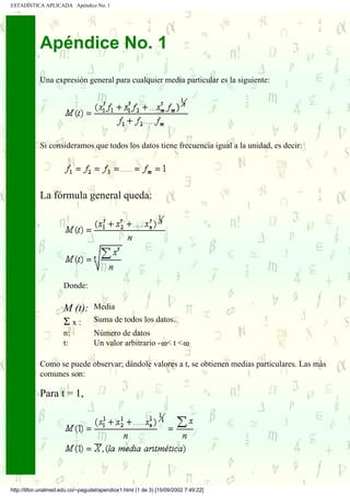 ESTADÍSTICA APLICADA Apéndice No. 1




            Apéndice No. 1
            Una expresión general para cualquier media particular es la siguiente:




            Si consideramos que todos los datos tiene frecuencia igual a la unidad, es decir:




            La fórmula general queda:




                      Donde:

                      M (t):      Media
                      Σx:         Suma de todos los datos.
                      n:          Número de datos
                      t:          Un valor arbitrario - < t <

            Como se puede observar; dándole valores a t, se obtienen medias particulares. Las más
            comunes son:

            Para t = 1,




http://tifon.unalmed.edu.co/~pagudel/apendice1.html (1 de 3) [15/09/2002 7:49:22]
 