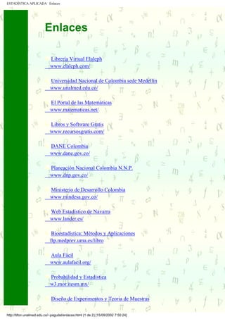 ESTADÍSTICA APLICADA Enlaces




                          Enlaces

                             Librería Virtual Elaleph
                             www.elaleph.com/

                             Universidad Nacional de Colombia sede Medellín
                             www.unalmed.edu.co/

                             El Portal de las Matemáticas
                             www.matematicas.net/

                             Libros y Software Gratis
                             www.recursosgratis.com/

                             DANE Colombia
                             www.dane.gov.co/

                             Planeación Nacional Colombia N.N.P.
                             www.dnp.gov.co/

                             Ministerio de Desarrollo Colombia
                             www.mindesa.gov.co/

                             Web Estadístico de Navarra
                             www.lander.es/

                              Bioestadística: Métodos y Aplicaciones
                             ftp.medprev.uma.es/libro

                             Aula Fácil
.....         .....          www.aulafacil.org/

                             Probabilidad y Estadística
                             w3.mor.itesm.mx/

                              Diseño de Experimentos y Teoria de Muestras

 http://tifon.unalmed.edu.co/~pagudel/enlaces.html (1 de 2) [15/09/2002 7:50:24]
 
