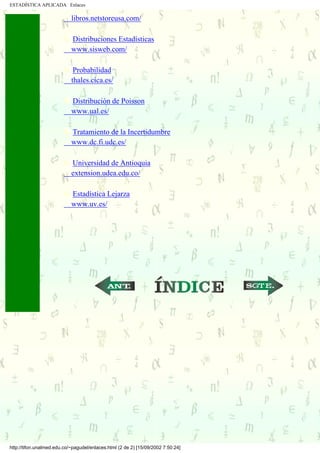 ESTADÍSTICA APLICADA Enlaces

                            libros.netstoreusa.com/

                            Distribuciones Estadísticas
                            www.sisweb.com/

                             Probabilidad
                            thales.cica.es/

                            Distribución de Poisson
                            www.ual.es/

                            Tratamiento de la Incertidumbre
                            www.dc.fi.udc.es/

                            Universidad de Antioquia
                            extension.udea.edu.co/

                            Estadística Lejarza
                            www.uv.es/




                                                            ...                   ...




http://tifon.unalmed.edu.co/~pagudel/enlaces.html (2 de 2) [15/09/2002 7:50:24]
 