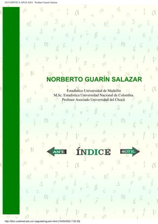 ESTADÍSTICA APLICADA Norbeto Guarín Salazar




                                       NORBERTO GUARÍN SALAZAR
                                                      Estadístico Universidad de Medellín
                                              M.Sc. Estadística Universidad Nacional de Colombia
                                                  Profesor Asociado Universidad del Chocó

.....         .....




                                                             ...                   ...




 http://tifon.unalmed.edu.co/~pagudel/nguarin.html [15/09/2002 7:50:30]
 