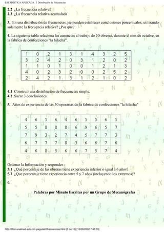 ESTADÍSTICA APLICADA 3 Distribución de Frecuencias

  2.2 ¿La frecuencia relativa?
  2.3 ¿La frecuencia relativa acumulada

  3. En una distribución de frecuencias ¿se pueden establecer conclusiones porcentuales, utilizando
  solamente la frecuencia relativa? ¿Por qué?

  4. La siguiente tabla relaciona las ausencias al trabajo de 50 obreras, durante el mes de octubre, en
  la fabrica de confecciones "la hilacha".




  4.1 Construir una distribución de frecuencias simple.
  4.2 Sacar 3 conclusiones.

  5. Años de experiencia de las 50 operarias de la fabrica de confecciones "la hilacha"




  Ordenar la Información y responder :
  5.1 ¿Qué porcentaje de las obreras tiene experiencia inferior o igual a 6 años?
  5.2 ¿Que porcentaje tiene experiencia entre 5 y 7 años (incluyendo los extremos)?

  6.

                         Palabras por Minuto Escritas por un Grupo de Mecanógrafas




http://tifon.unalmed.edu.co/~pagudel/3frecuencias.html (7 de 10) [15/09/2002 7:41:19]
 
