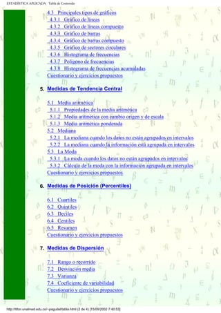ESTADÍSTICA APLICADA Tabla de Contenido

                           4.3 Principales tipos de gráficos
                            4.3.1 Gráfico de líneas
                            4.3.2 Gráfico de líneas compuesto
                            4.3.3 Gráfico de barras
                            4.3.4 Gráfico de barras compuesto
                            4.3.5 Gráfico de sectores circulares
                            4.3.6 Histograma de frecuencias
                            4.3.7 Polígono de frecuencias
                            4.3.8 Histograma de frecuencias acumuladas
                           Cuestionario y ejercicios propuestos
                      .
                      5. Medidas de Tendencia Central

                           5.1 Media aritmética
                            5.1.1 Propiedades de la media aritmética
                            5.1.2 Media aritmética con cambio origen y de escala
                            5.1.3 Media aritmética ponderada
                           5.2 Mediana
                            5.2.1 La mediana cuando los datos no están agrupados en intervalos
                            5.2.2 La mediana cuando la información está agrupada en intervalos
                           5.3 La Moda
                            5.3.1 La moda cuando los datos no están agrupados en intervalos
                            5.3.2 Cálculo de la moda con la información agrupada en intervalos
                           Cuestionario y ejercicios propuestos
                      .
                      6. Medidas de Posición (Percentiles)

                           6.1 Cuartiles
                           6.2 Quintiles
                           6.3 Deciles
                           6.4 Centiles
                           6.5 Resumen
                           Cuestionario y ejercicios propuestos
                      .
                      7. Medidas de Dispersión

                           7.1 Rango o recorrido
                           7.2 Desviación media
                           7.3 Varianza
            .....
                           7.4 Coeficiente de variabilidad
                           Cuestionario y ejercicios propuestos


http://tifon.unalmed.edu.co/~pagudel/tabla.html (2 de 4) [15/09/2002 7:40:53]
 