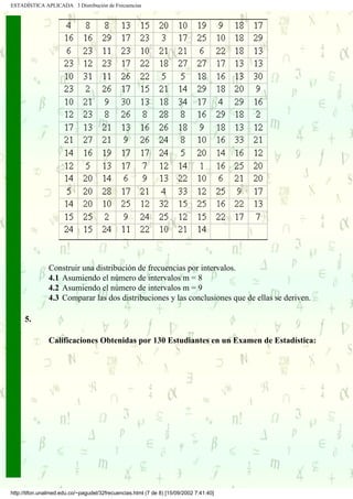 ESTADÍSTICA APLICADA 3 Distribución de Frecuencias




               Construir una distribución de frecuencias por intervalos.
               4.1 Asumiendo el número de intervalos m = 8
               4.2 Asumiendo el número de intervalos m = 9
               4.3 Comparar las dos distribuciones y las conclusiones que de ellas se deriven.

     5.

               Calificaciones Obtenidas por 130 Estudiantes en un Examen de Estadística:




http://tifon.unalmed.edu.co/~pagudel/32frecuencias.html (7 de 8) [15/09/2002 7:41:40]
 