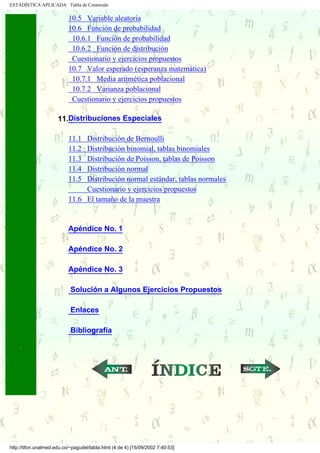 ESTADÍSTICA APLICADA Tabla de Contenido

                           10.5 Variable aleatoria
                           10.6 Función de probabilidad
                            10.6.1 Función de probabilidad
                            10.6.2 Función de distribución
                            Cuestionario y ejercicios propuestos
                           10.7 Valor esperado (esperanza matemática)
                            10.7.1 Media aritmética poblacional
                            10.7.2 Varianza poblacional
                            Cuestionario y ejercicios propuestos
                      .
                      11.Distribuciones Especiales

                           11.1 Distribución de Bernoulli
                           11.2 Distribución binomial, tablas binomiales
                           11.3 Distribución de Poisson, tablas de Poisson
                           11.4 Distribución normal
                           11.5 Distribución normal estándar, tablas normales
                                Cuestionario y ejercicios propuestos
                           11.6 El tamaño de la muestra
                      .

                           Apéndice No. 1

                           Apéndice No. 2

                           Apéndice No. 3

                            Solución a Algunos Ejercicios Propuestos

                            Enlaces

                            Bibliografía

                      .
.....

                                                           ...                  ...




http://tifon.unalmed.edu.co/~pagudel/tabla.html (4 de 4) [15/09/2002 7:40:53]
 