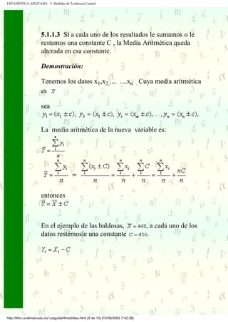 ESTADÍSTICA APLICADA 5. Medidas de Tendencia Central




                     5.1.1.3 Si a cada uno de los resultados le sumamos o le
                     restamos una constante C , la Media Aritmética queda
                     alterada en esa constante.

                     Demostración:

                     Tenemos los datos x1,x2,.... ....xn . Cuya media aritmética
                     es

                     sea


                     La media aritmética de la nueva variable es:




                     entonces



                     En el ejemplo de las baldosas,                                 , a cada uno de los
                     datos restémosle una constante                                  .




http://tifon.unalmed.edu.co/~pagudel/5medidas.html (9 de 13) [15/09/2002 7:42:38]
 