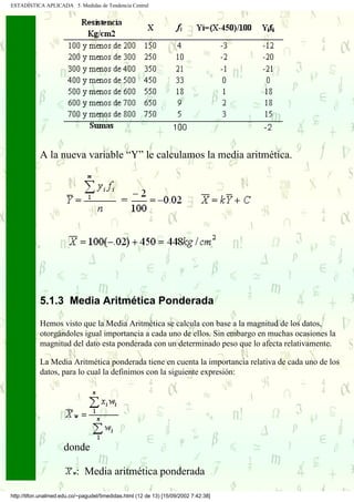 ESTADÍSTICA APLICADA 5. Medidas de Tendencia Central




            A la nueva variable “Y” le calculamos la media aritmética.




            5.1.3 Media Aritmética Ponderada

            Hemos visto que la Media Aritmética se calcula con base a la magnitud de los datos,
            otorgándoles igual importancia a cada uno de ellos. Sin embargo en muchas ocasiones la
            magnitud del dato esta ponderada con un determinado peso que lo afecta relativamente.

            La Media Aritmética ponderada tiene en cuenta la importancia relativa de cada uno de los
            datos, para lo cual la definimos con la siguiente expresión:




                     donde

                          : Media aritmética ponderada

http://tifon.unalmed.edu.co/~pagudel/5medidas.html (12 de 13) [15/09/2002 7:42:38]
 