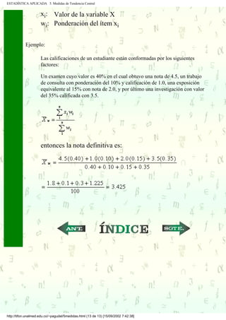 ESTADÍSTICA APLICADA 5. Medidas de Tendencia Central


                     xi: Valor de la variable X
                     wi: Ponderación del ítem xi


            Ejemplo:

                     Las calificaciones de un estudiante están conformadas por los siguientes
                     factores:

                     Un examen cuyo valor es 40% en el cual obtuvo una nota de 4.5, un trabajo
                     de consulta con ponderación del 10% y calificación de 1.0, una exposición
                     equivalente al 15% con nota de 2.0, y por último una investigación con valor
                     del 35% calificada con 3.5.




                     entonces la nota definitiva es:




                                                     ...                             ...




http://tifon.unalmed.edu.co/~pagudel/5medidas.html (13 de 13) [15/09/2002 7:42:38]
 