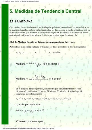 ESTADÍSTICA APLICADA 5. Medidas de Tendencia Central




          5. Medidas de Tendencia Central

          5.2 LA MEDIANA

          Otra medida de tendencia central, utilizada principalmente en estadística no paramétrica, es
          la mediana, la cual no se basa en la magnitud de los datos, como la media aritmética, sino en
          la posición central que ocupa en el orden de su magnitud, dividiendo la información en dos
          partes iguales, dejando igual número de datos por encima y por debajo de ella.


          5.2.1 La Mediana Cuando los datos no están Agrupados en Intervalos.

          Partiendo de la información bruta, ordenamos los datos ascendente o descendentemente:

                                                                               se define




                    Mediana =                              , si n es impar ó




                    Mediana =                                         , si n es par


                    En el ejercicio de los cigarrillos, consumidos por un fumador tenemos lunes
                    18, martes 21, miércoles 22, jueves 21, viernes 20, sábado 19, y domingo 19.
                    Ordenando ascendentemente :



                    n, es impar, entonces




                    Veamos cuando n es par:

http://tifon.unalmed.edu.co/~pagudel/52medidas.html (1 de 4) [15/09/2002 7:42:50]
 