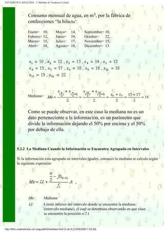 ESTADÍSTICA APLICADA 5. Medidas de Tendencia Central




                     Consumo mensual de agua, en m3, por la fábrica de
                     confecciones “la hilacha”.

                     Enero= 10,. . . . Mayo=               14, . . . . Septiembre= 18,
                     Febrero= 12,      Junio=              19,         Octubre=    22,
                     Marzo= 15,        Julio=              17,         Noviembre= 15,
                     Abril= 18,        Agosto=             18,         Diciembre= 13




                     Mediana=


      .
      .              Como se puede observar, en este caso la mediana no es un
..... .              dato perteneciente a la información, es un parámetro que
      .              divide la información dejando el 50% por encima y el 50%
      .
                     por debajo de ella.


           5.2.2 La Mediana Cuando la Información se Encuentra Agrupada en Intervalos

           Si la información esta agrupada en intervalos iguales, entonces la mediana se calcula según
           la siguiente expresión:




                      Me:          Mediana
                      LI:          Límite inferior del intervalo donde se encuentra la mediana
                                   (intervalo mediano), el cual se determina observando en que clase
                                   se encuentra la posición n/2.)


 http://tifon.unalmed.edu.co/~pagudel/52medidas.html (2 de 4) [15/09/2002 7:42:50]
 